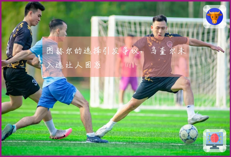 图赫尔的选择引发争议，马奎尔未入选让人困惑